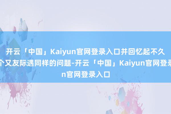 开云「中国」Kaiyun官网登录入口并回忆起不久前逐个又友际遇同样的问题-开云「中国」Kaiyun官网登录入口
