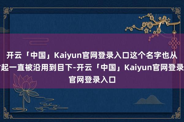 开云「中国」Kaiyun官网登录入口这个名字也从其时起一直被沿用到目下-开云「中国」Kaiyun官网登录入口