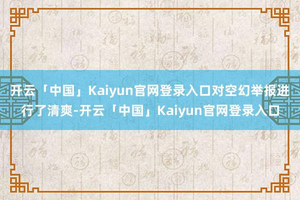 开云「中国」Kaiyun官网登录入口对空幻举报进行了清爽-开云「中国」Kaiyun官网登录入口