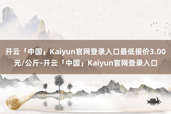 开云「中国」Kaiyun官网登录入口最低报价3.00元/公斤-开云「中国」Kaiyun官网登录入口