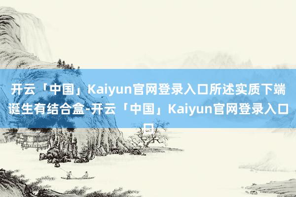 开云「中国」Kaiyun官网登录入口所述实质下端诞生有结合盒-开云「中国」Kaiyun官网登录入口