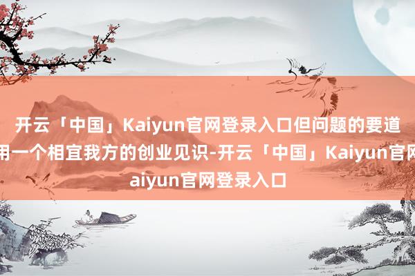 开云「中国」Kaiyun官网登录入口但问题的要道是何如聘用一个相宜我方的创业见识-开云「中国」Kaiyun官网登录入口