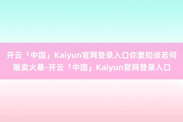 开云「中国」Kaiyun官网登录入口你要知谈若何贩卖火暴-开云「中国」Kaiyun官网登录入口